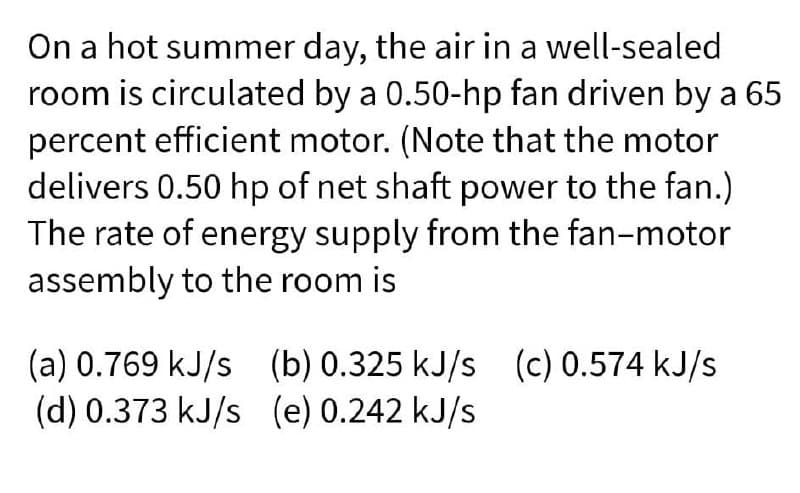 On a hot summer day, the air in a well-sealed
room is circulated by a 0.50-hp fan driven by a 65
percent efficient motor. (Note that the motor
delivers 0.50 hp of net shaft power to the fan.)
The rate of energy supply from the fan-motor
assembly to the room is
(a) 0.769 kJ/s (b) 0.325 kJ/s (c) 0.574 kJ/s
(d) 0.373 kJ/s (e) 0.242 kJ/s
