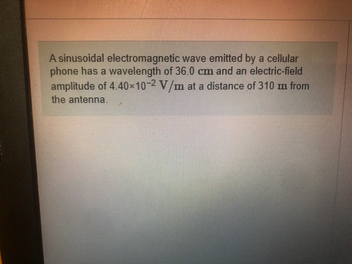 A sinusoidal electromagnetic wave emitted by a cellular
phone has a wavelength of 36.0 cm and an electric-field
amplitude of 4.40×10 2 V/m at a distance of 310 m from
the antenna.
