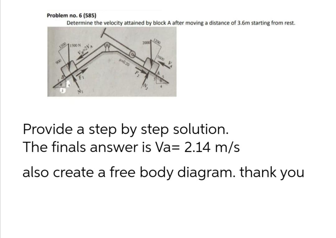 Problem no. 6 (585)
Determine the velocity attained by block A after moving a distance of 3.6m starting from rest.
1200
1500 N
2000
1600
900
a0 20
Provide a step by step solution.
The finals answer is Va= 2.14 m/s
also create a free body diagram. thank you
