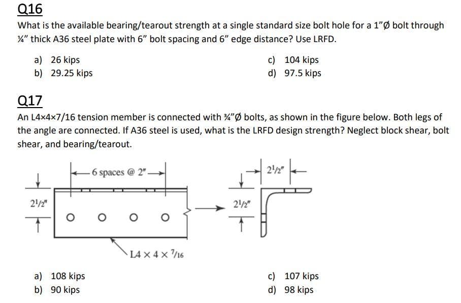 Q16
What is the available bearing/tearout strength at a single standard size bolt hole for a 1"Ø bolt through
4" thick A36 steel plate with 6" bolt spacing and 6" edge distance? Use LRFD.
c) 104 kips
a) 26 kips
b) 29.25 kips
d) 97.5 kips
Q17
An L4x4x7/16 tension member is connected with %"ø bolts, as shown in the figure below. Both legs of
the angle are connected. If A36 steel is used, what is the LRFD design strength? Neglect block shear, bolt
shear, and bearing/tearout.
6 spaces @ 2"
22"
22"
22"
L4 x 4 x /16
a) 108 kips
c) 107 kips
b) 90 kips
d) 98 kips
