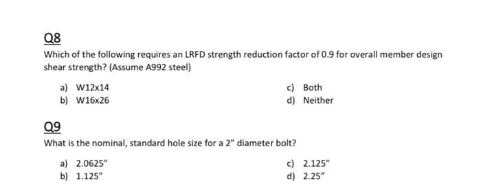 Q8
Which of the following requires an LRFD strength reduction factor of 0.9 for overall member design
shear strength? (Assume A992 steel)
c) Both
d) Neither
a) w12x14
b) w16x26
Q9
What is the nominal, standard hole size for a 2" diameter bolt?
c) 2.125"
d) 2.25"
a) 2.0625"
b) 1.125"
