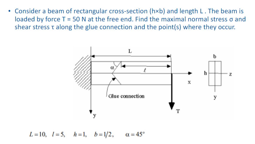 • Consider a beam of rectangular cross-section (h×b) and length L. The beam is
loaded by force T = 50 N at the free end. Find the maximal normal stress o and
shear stress t along the glue connection and the point(s) where they occur.
L
h
Glue connection
y
T
L=10, 1=5,
h=1, b=1/2,
a = 45°

