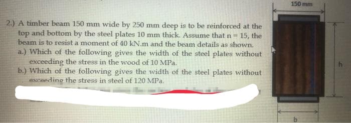 150 mm
2.) A timber beam 150 mm wide by 250 mm deep is to be reinforced at the
top and bottom by the steel plates 10 mm thick. Assume thatn=15, the
beam is to resist a moment of 40 kN.m and the beam details as shown.
a.) Which of the following gives the width of the steel plates without
exceeding the stress in the wood of 10 MPa.
b.) Which of the following gives the width of the steel plates without
avceeding the stress in steel of 120 MPa.
