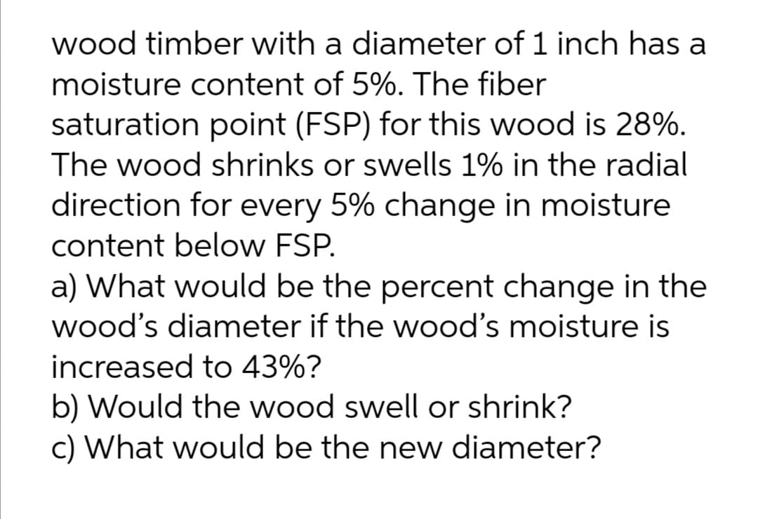 wood timber with a diameter of 1 inch has a
moisture content of 5%. The fiber
saturation point (FSP) for this wood is 28%.
The wood shrinks or swells 1% in the radial
direction for every 5% change in moisture
content below FSP.
a) What would be the percent change in the
wood's diameter if the wood's moisture is
increased to 43%?
b) Would the wood swell or shrink?
c) What would be the new diameter?
