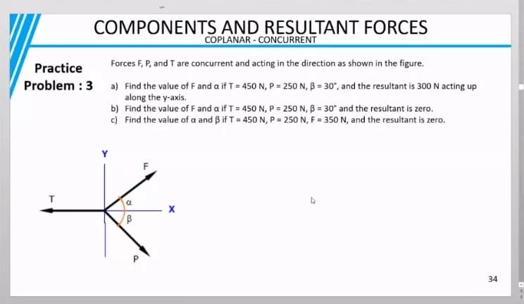 COMPONENTS AND RESULTANT FORCES
COPLANAR - CONCURRENT
Practice
Forces F, P, and T are concurrent and acting in the direction as shown in the figure.
Problem : 3 a) Find the value of F and a if T = 450 N, P = 250 N, B = 30°, and the resultant is 300 N acting up
along the y-axis.
b) Find the value of F and a if T= 450 N, P = 250 N, B = 30° and the resultant is zero.
c) Find the value of a and Bif T = 450 N, P = 250 N, F = 350 N, and the resultant is zero.
34
