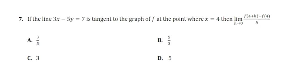 f(4+h)-f(4)
7. If the line 3x – 5y = 7 is tangent to the graph of f at the point where x = 4 then lim
B.
A.
D. 5
С. 3
