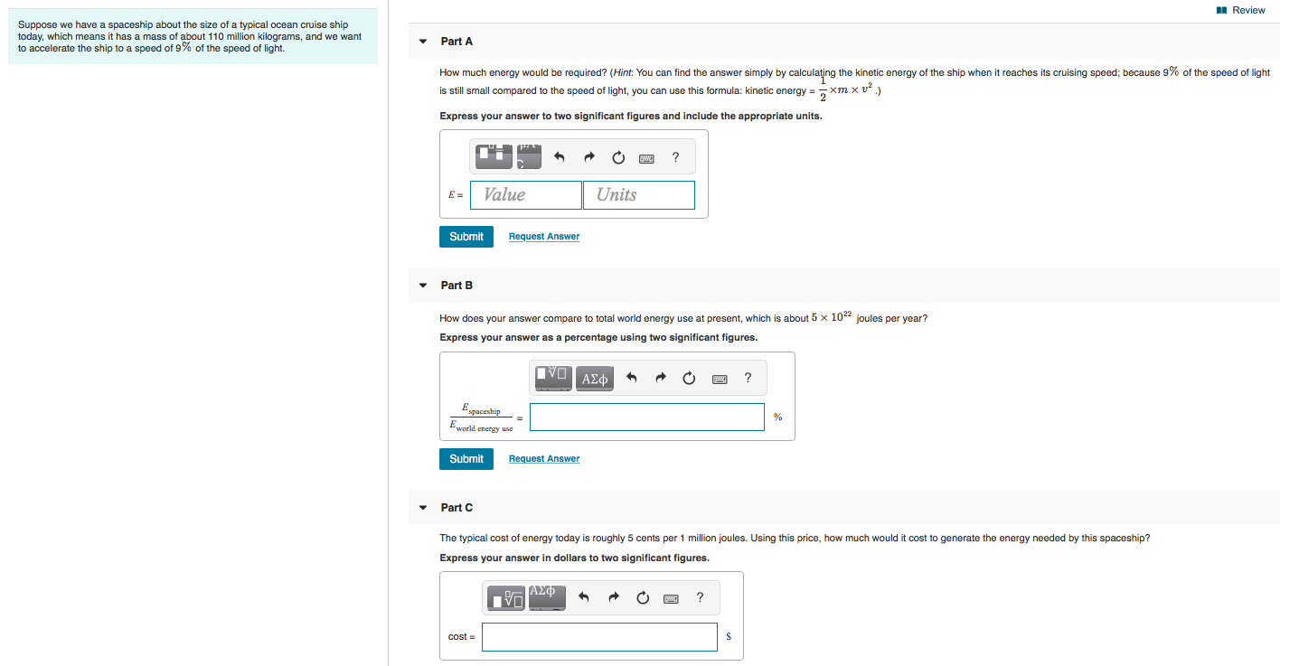 Suppose we have a spaceship about the size of a typical ocean cruise ship
today, which means it has a mass of about 110 million kilograms, and we want
to accelerate the ship to a speed of 9% of the speed of light.
Part A
How much energy would be required? (Hint: You can find the answer simply by calculațing the kinetic energy of the ship when it reaches its cruising speed; because 9% of the speed of light
is still small compared to the speed of light, you can use this formula: kinetic energy =
2
xm x v2
Express your answer to two significant figures and include the appropriate units.
E =
Value
Units
Submit
Request Answer
Part B
How does your answer compare to total world energy use at present, which is about 5 x 104 joules per year?
Express your answer as a percentage using two significant figures.
ΑΣφ
?
Espaceship
Eworld energy use
Submit
Request Answer
• Part C
The typical cost of energy today is roughly 5 cents per 1 million joules. Using this price, how much would it cost to generate the energy needed by this spaceship?
Express your answer in dollars to two significant figures.
, ΑΣΦ
?
cost =
