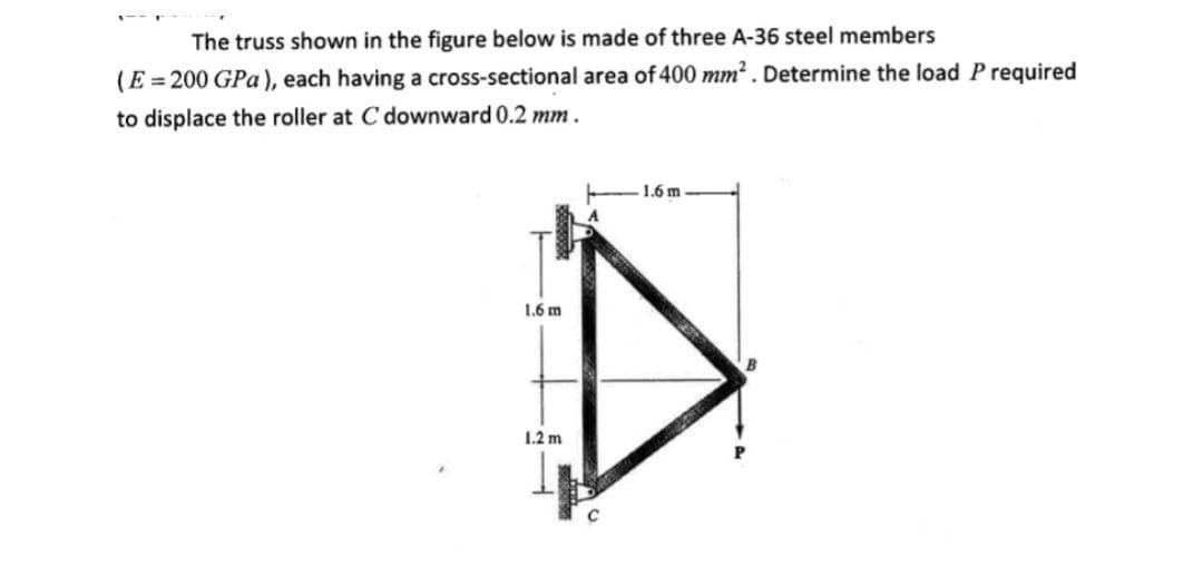 The truss shown in the figure below is made of three A-36 steel members
(E = 200 GPa), each having a cross-sectional area of 400 mm2. Determine the load Prequired
to displace the roller at C downward 0.2 mm.
1.6 m
1.6 m
1.2 m

