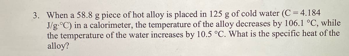 3. When a 58.8 g piece of hot alloy is placed in 125 g of cold water (C = 4.184
J/g.°C) in a calorimeter, the temperature of the alloy decreases by 106.1 °C, while
the temperature of the water increases by 10.5 °C. What is the specific heat of the
alloy?
