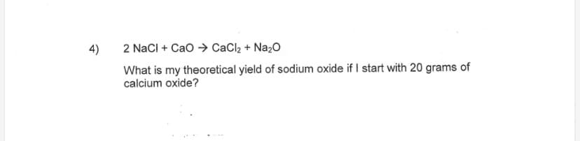 4)
2 NacI + Cao > CaCl2 + Na2O
What is my theoretical yield of sodium oxide if I start with 20 grams of
calcium oxide?
