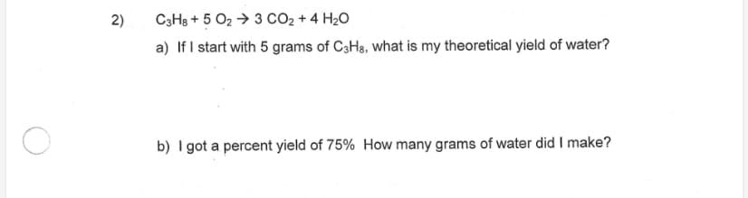 2)
C3HB + 5 O2 → 3 CO2 + 4 H20
a) If I start with 5 grams of C3Hs, what is my theoretical yield of water?
b) I got a percent yield of 75% How many grams of water did I make?
