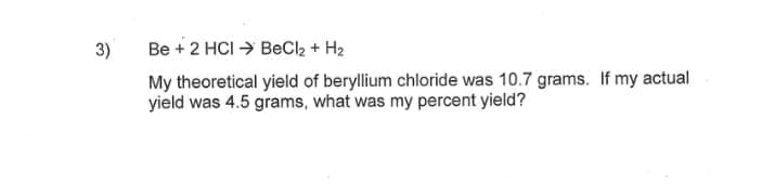 3)
Be+2 HCI > Bесl, + Hz
My theoretical yield of beryllium chloride was 10.7 grams. If my actual
yield was 4.5 grams, what was my percent yield?
