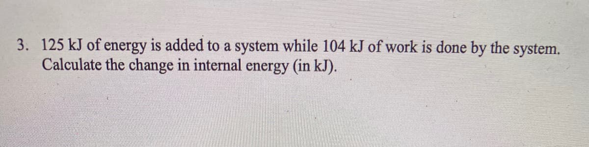 3. 125 kJ of energy is added to a system while 104 kJ of work is done by the system.
Calculate the change in internal energy (in kJ).
