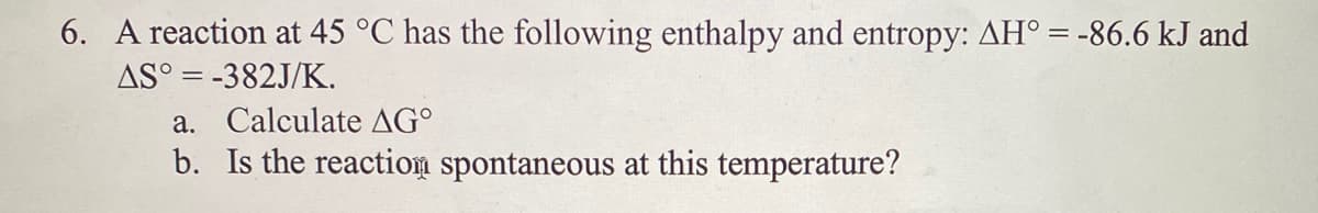 6. A reaction at 45 °C has the following enthalpy and entropy: AH° = -86.6 kJ and
AS° = -382J/K.
a. Calculate AG°
b. Is the reaction spontaneous at this temperature?
