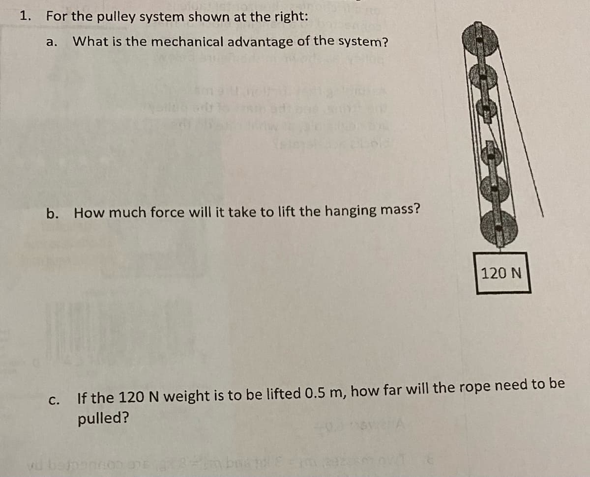 1.
For the pulley system shown at the right:
a. What is the mechanical advantage of the system?
b. How much force will it take to lift the hanging mass?
120 N
If the 120 N weight is to be lifted 0.5 m, how far will the rope need to be
pulled?
С.
Hm bns
