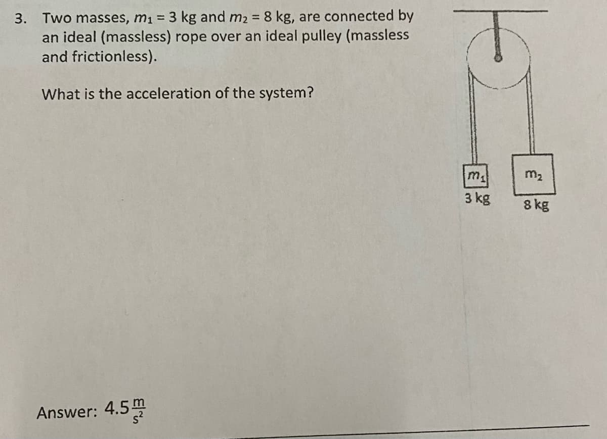 3. Two masses, m1 3 kg and m2 8 kg, are connected by
an ideal (massless) rope over an ideal pulley (massless
and frictionless).
%3D
What is the acceleration of the system?
m
m2
3 kg
8 kg
Answer: 4.5
