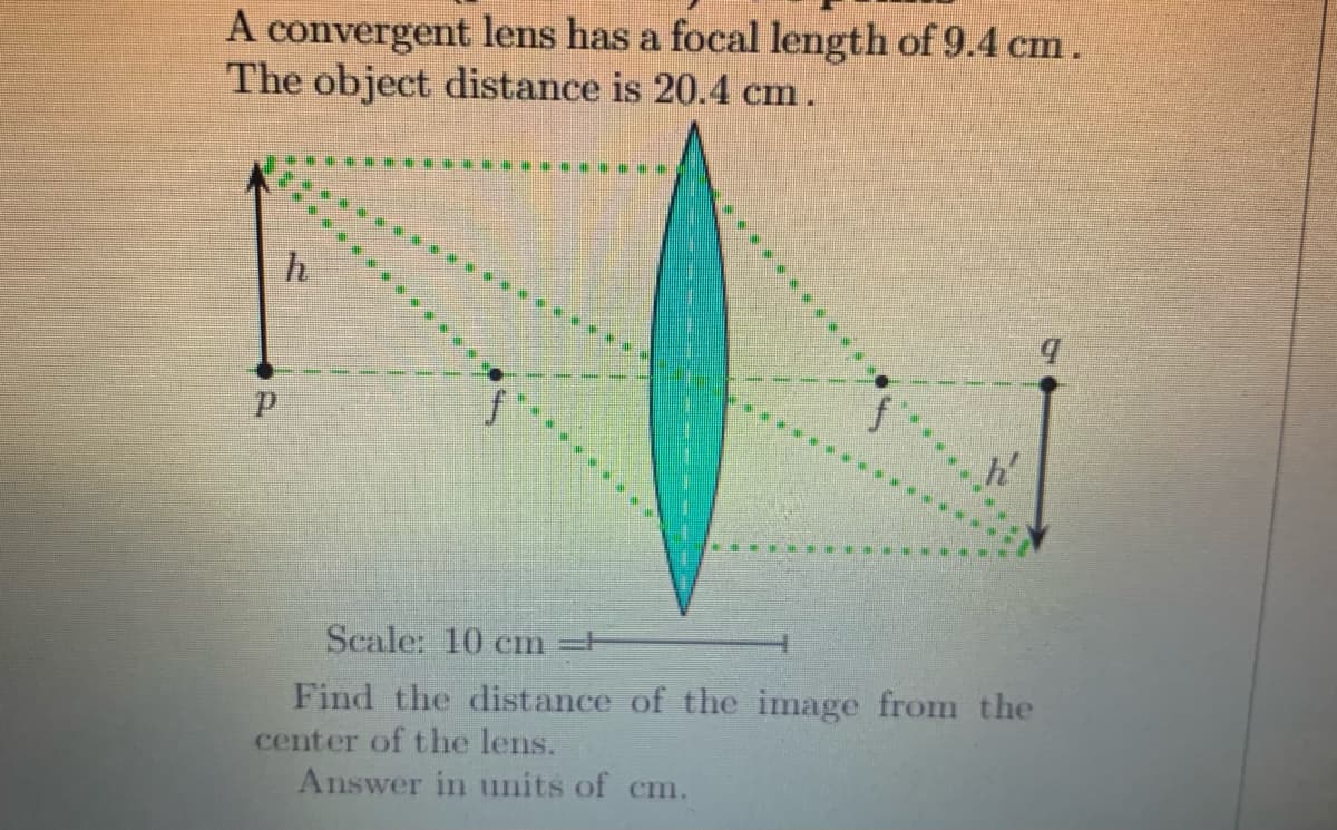 A convergent lens has a focal length of 9.4 cm.
The object distance is 20.4 cm.
A
h'
Scale: 10 cm -H
Find the distance of the image from the
center of the lens.
Answer in units of cm.
