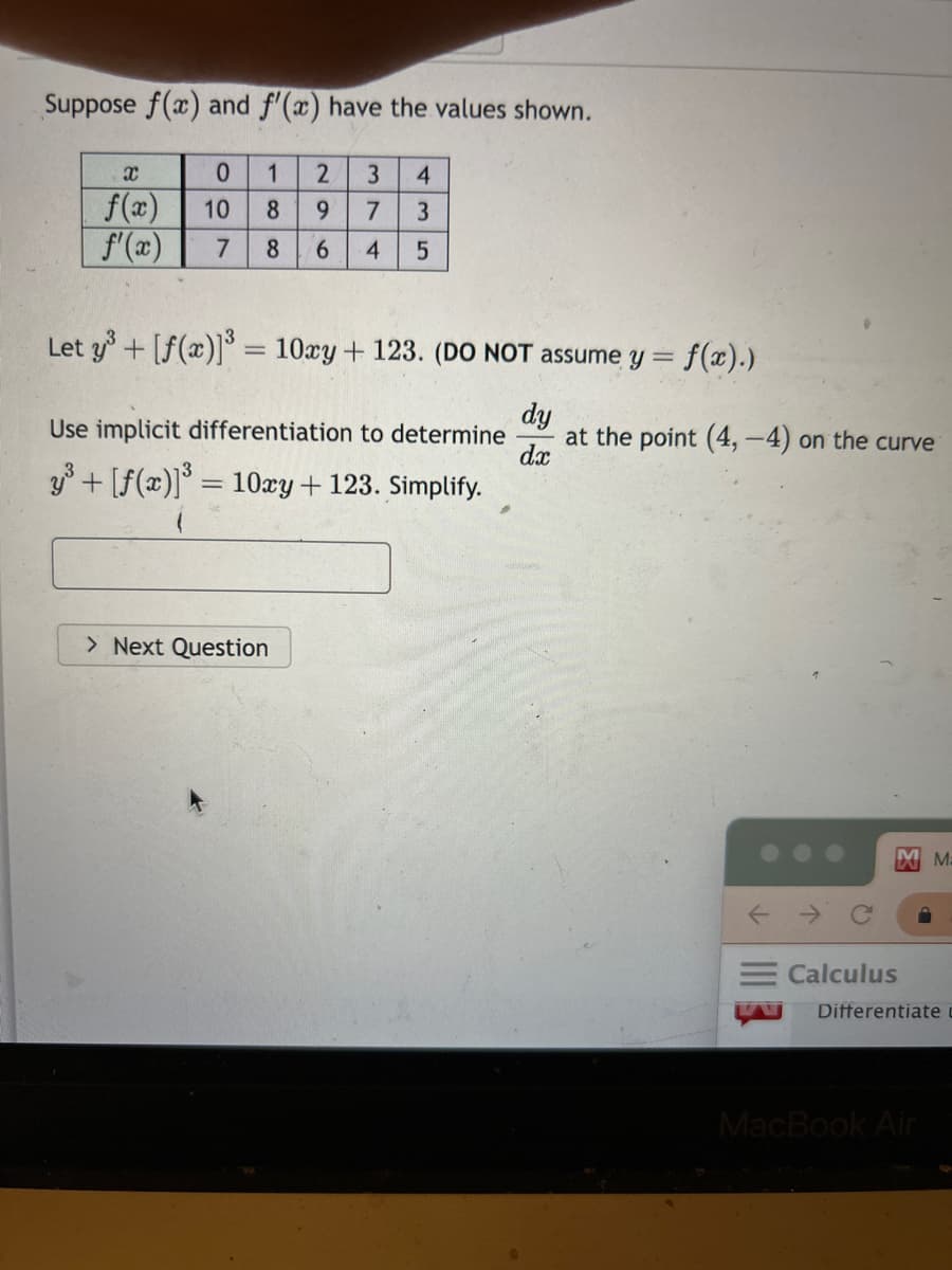 Suppose f(x) and f'(x) have the values shown.
0
1 2 3 4
7 3
10 8 9
7 8 6 4 5
X
f(x)
f'(x)
Let y³ + [f(x)]³ = 10xy + 123. (DO NOT assume y = f(x).)
dy
dx
Use implicit differentiation to determine
y³ + [ƒ(x)]³ = 10xy + 123. Simplify.
> Next Question
at the point (4,-4) on the curve
Calculus
MM:
Differentiate
MacBook Air