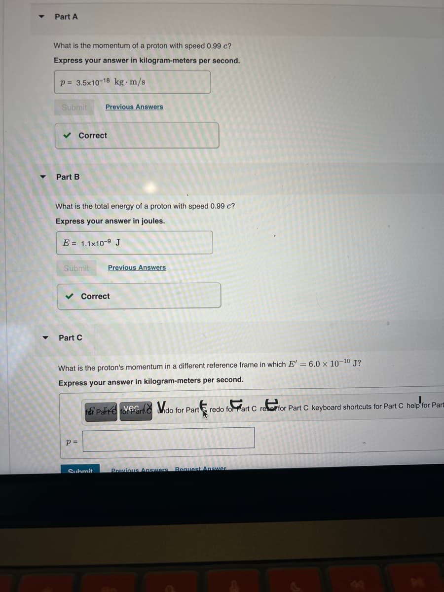 4
Part A
What is the momentum of a proton with speed 0.99 c?
Express your answer in kilogram-meters per second.
p=3.5x10-18 kg m/s
Submit
Previous Answers
✓ Correct
Part B
What is the total energy of a proton with speed 0.99 c?
Express your answer in joules.
E = 1.1x10-9 J
Submit
Previous Answers
Part C
Correct
What is the proton's momentum in a different reference frame in which E' = 6.0 x 10-10 J?
Express your answer in kilogram-meters per second.
Pavendo for Part
sex art C
redo for Part C reserfor Part C keyboard shortcuts for Part C help for Part
p =
Submit
Previous Answers Request Answer
