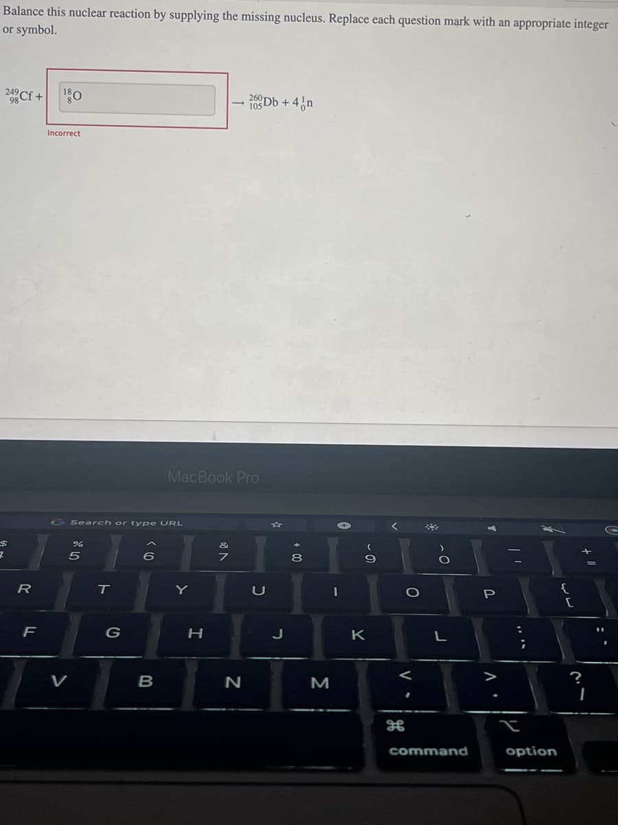 Balance this nuclear reaction by supplying the missing nucleus. Replace each question mark with an appropriate integer
or symbol.
24 Cf +
$
7
R
F
18.
Incorrect
Search or type URL
85
%
1
T
G
6
B
MacBook Pro
Y
H
-
&
7
260
105Db + 4 n
N
U
J
* 00
8
M
(
9
K
<
O
V.
O
L
command
Baiba
P
A.
option
{
?
+ 11
I
T