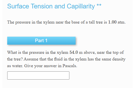 Surface Tension and Capillarity
**
The pressure in the xylem near the base of a tall tree is 1.00 atm.
Part 1
What is the pressure in the xylem 54.0 m above, near the top of
the tree? Assume that the fluid in the xylem has the same density
as water. Give your answer in Pascals.
