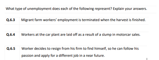 What type of unemployment does each of the following represent? Explain your answers.
Q.6.3 Migrant farm workers' employment is terminated when the harvest is finished.
Q.6.4 Workers at the car plant are laid off as a result of a slump in motorcar sales.
Q.6.5
Worker decides to resign from his firm to find himself, so he can follow his
passion and apply for a different job in a near future.
