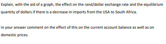 Explain, with the aid of a graph, the effect on the rand/dollar exchange rate and the equilibrium
quantity of dollars if there is a decrease in imports from the USA to South Africa.
In your answer comment on the effect of this on the current account balance as well as on
domestic prices.
