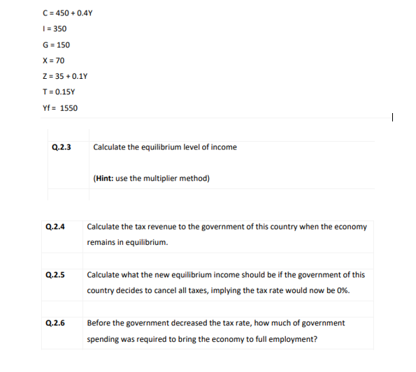 C = 450 + 0.4Y
| = 350
G = 150
X = 70
Z = 35 + 0.1Y
T= 0.15Y
Yf = 1550
Q.2.3
Calculate the equilibrium level of income
(Hint: use the multiplier method)
| Calculate the tax revenue to the government of this country when the economy
Q.2.4
remains in equilibrium.
Q.2.5
Calculate what the new eqilibrium income should be if the government of this
country decides to cancel all taxes, implying the tax rate would now be 0%.
Q.2.6
Before the government decreased the tax rate, how much of government
spending was required to bring the economy to full employment?
