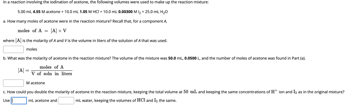 In a reaction involving the iodination of acetone, the following volumes were used to make up the reaction mixture:
5.00 mL 4.55 M acetone + 10.0 mL 1.05 M HCI + 10.0 mL 0.00300 M l2 + 25.0 mL H₂O
a. How many moles of acetone were in the reaction mixture? Recall that, for a component A,
moles of A = [A] x V
where [A] is the molarity of A and V is the volume in liters of the solution of A that was used.
moles
b. What was the molarity of acetone in the reaction mixture? The volume of the mixture was 50.0 mL, 0.0500 L, and the number of moles of acetone was found in Part (a).
moles of A
V of soln in liters
[A]
M acetone
c. How could you double the molarity of acetone in the reaction mixture, keeping the total volume at 50 mL and keeping the same concentrations of H+ ion and I2 as in the original mixture?
Use
mL acetone and
mL water, keeping the volumes of HCl and I2 the same.