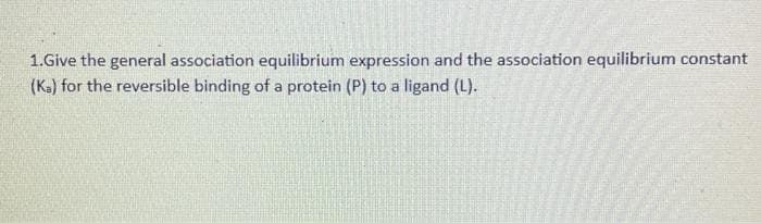 1.Give the general association equilibrium expression and the association equilibrium constant
(Ks) for the reversible binding of a protein (P) to a ligand (L).