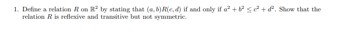 1. Define a relation R on R? by stating that (a, b) R(c, d) if and only if a² + b? < c² + d². Show that the
relation R is reflexive and transitive but not symmetric.
