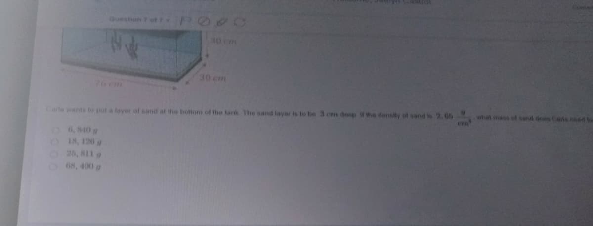 Question 7 of
30 m
30 cm
76 cm
Carla wants to put a layer of sand at the bottom of the lank The sand layer is to be 3 cm deop if the density of sand is 2.65
en'
what mass of send does Casis ned to
O6,840 g
O 18, 126 g
O25, 811 g
O68, 400 g

