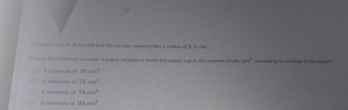 The paper cup is 9 cm tall and the circular opening has a radius of 2. 5 cm
What is the minimum amount of paper needed to make the paper cup to the nearest whole cm assuming no overlap in the paper?
O A minimum of 59 cm?
O A minimum of 71 cm
A minimum of 74 cm
A minimum of 93 cm
