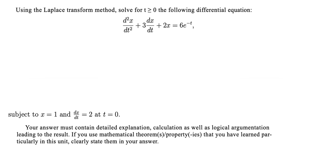 Using the Laplace transform method, solve for t> 0 the following differential equation:
dx
+ 3-
+ 2x
бе,
dt2
dt
dx
subject to x =1 and
2 at t = 0.
dt
Your answer must contain detailed explanation, calculation as well as logical argumentation
leading to the result. If you use mathematical theorem(s)/property(-ies) that you have learned par-
ticularly in this unit, clearly state them in your answer.
