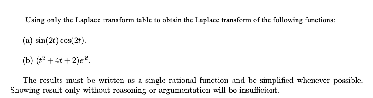 Using only the Laplace transform table to obtain the Laplace transform of the following functions:
(a) sin(2t) cos(2t).
(b) (t2 + 4t + 2)e.
The results must be written as a single rational function and be simplified whenever possible.
Showing result only without reasoning or argumentation will be insufficient.
