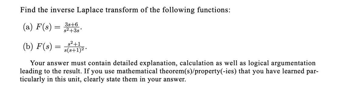 Find the inverse Laplace transform of the following functions:
(a) F(s):
3s+6
s2+3s'
(b) F(s) =
s2+1
s(s+1)2 ·
Your answer must contain detailed explanation, calculation as well as logical argumentation
leading to the result. If you use mathematical theorem(s)/property(-ies) that you have learned par-
ticularly in this unit, clearly state them in your answer.
