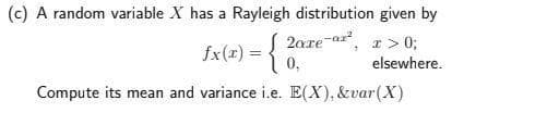 (c) A random variable X has a Rayleigh distribution given by
2are-ar, I> 0;
0,
fx(x) =
elsewhere.
Compute its mean and variance i.e. E(X), &var(X)
