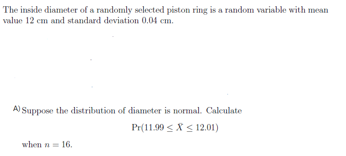 The inside diameter of a randomly selected piston ring is a random variable with mean
value 12 cm and standard deviation 0.04 cm.
A) Suppose the distribution of diameter is normal. Calculate
Pr(11.99 < X < 12.01)
when n =
= 16.
