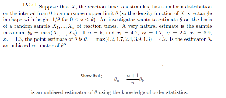 EX : 3.1
Suppose that X, the reaction time to a stimulus, has a uniform distribution
on the interval from 0 to an unknown upper limit 0 (so the density function of X is rectangle
in shape with height 1/0 for 0 <r < 0). An investigator wants to estimate 0 on the basis
of a random sample X1,.., Xn of reaction times. A very natural estimate is the sample
maximum ôs = max(X1,..., Xn). If n = 5, and #1 = 4.2, r2 = 1.7, r3 = 2.4, x4 = 3.9,
25 = 1.3, the point estimate of 0 is Ô, = max(4.2, 1.7, 2.4, 3.9, 1.3) = 4.2. Is the estimator Ôb
%3D
an unbiased estimator of 0?
Show that;
n+1
is an unbiased estimator of 0 using the knowledge of order statistics.
