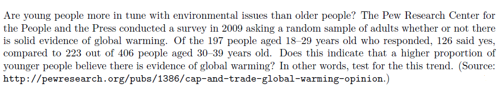 Are young people more in tune with environmental issues than older people? The Pew Research Center for
the People and the Press conducted a survey in 2009 asking a random sample of adults whether or not there
is solid evidence of global warming. Of the 197 people aged 18–29 years old who responded, 126 said yes,
compared to 223 out of 406 people aged 30–39 years old. Does this indicate that a higher proportion of
younger people believe there is evidence of global warming? In other words, test for the this trend. (Source:
http://pewresearch.org/pubs/1386/cap-and-trade-global-warming-opinion.)
