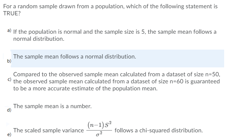 For a random sample drawn from a population, which of the following statement is
TRUE?
a) If the population is normal and the sample size is 5, the sample mean follows a
normal distribution.
The sample mean follows a normal distribution.
b)
Compared to the observed sample mean calculated from a dataset of size n=50,
c)
the observed sample mean calculated from a dataset of size n=60 is guaranteed
to be a more accurate estimate of the population mean.
The sample mean is a number.
The scaled sample variance
e)
(n-1)s²
o2
follows a chi-squared distribution.
