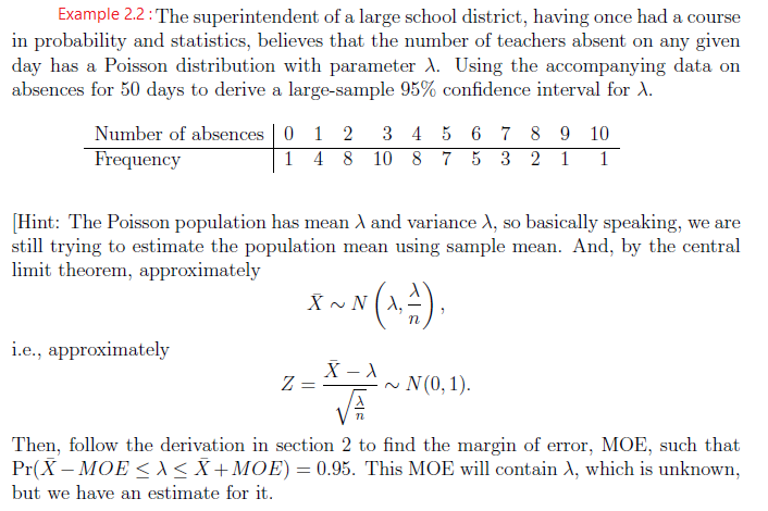 Example 2.2: The superintendent of a large school district, having once had a course
in probability and statistics, believes that the number of teachers absent on any given
day has a Poisson distribution with parameter A. Using the accompanying data on
absences for 50 days to derive a large-sample 95% confidence interval for A.
Number of absences | 0 1 2
Frequency
3 4 5 6 7 8 9 10
1 4 8 10 8 7 5 3 2 1
1
[Hint: The Poisson population has mean A and variance d, so basically speaking, we are
still trying to estimate the population mean using sample mean. And, by the central
limit theorem, approximately
X ~ N (x).
i.e., approximately
~ N (0,1).
Then, follow the derivation in section 2 to find the margin of error, MOE, such that
Pr(X – MOE < <X+MOE) = 0.95. This MOE will contain A, which is unknown,
but we have an estimate for it.
