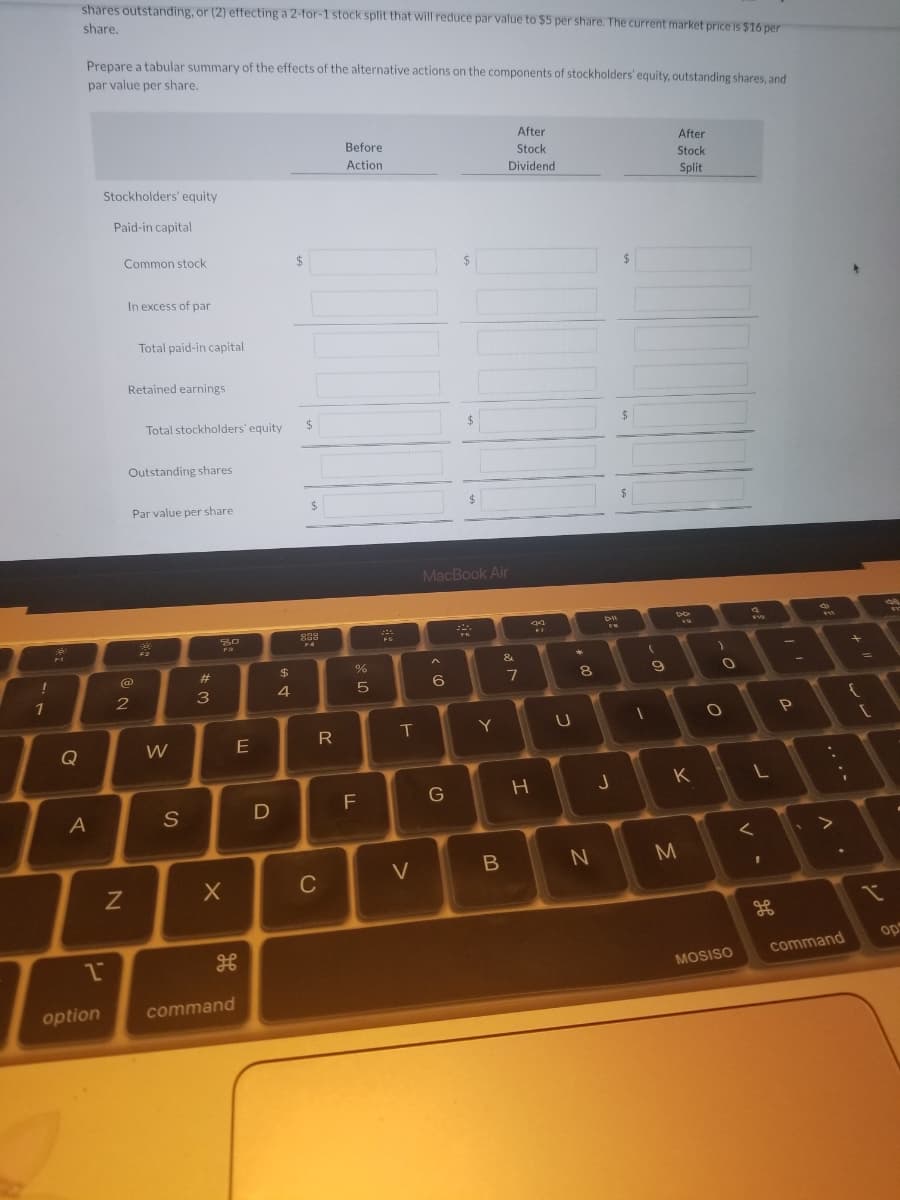 !
1
7
Q
shares outstanding, or (2) effecting a 2-for-1 stock split that will reduce par value to $5 per share. The current market price is $16 per
share.
Prepare a tabular summary of the effects of the alternative actions on the components of stockholders' equity, outstanding shares, and
par value per share.
After
After
Stock
Dividend
Before
Action
Stock
Split
Stockholders' equity
Paid-in capital
A
2
option
Common stock
In excess of par
N
Total paid-in capital
Retained earnings
(@)
2
Total stockholders' equity
Outstanding shares
Par value per share
30
PR
W
S
#3
X
H
command
E
D
$
4
$
$
$
828
R
C
LL
%
18
5
F
FG
T
V
$
$
MacBook Air
224
^
6
G
Y
B
&
7
44
H
U
*
00
8
N
FH
J
$
$
(
1
9
DD
K
Σ
M
)
O
O
MOSISO
F10
L
<
1
H
!!
P
-
F11
*
I
command
+
{
[
I
4
op