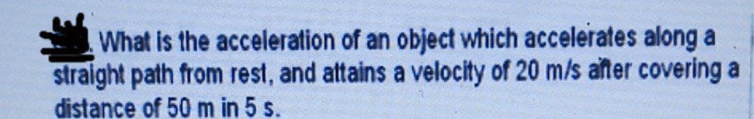 What is the acceleration of an object which accelerates along a
straight path from rest, and attains a velocity of 20 m/s after covering a
distance of 50 m in 5 s.
