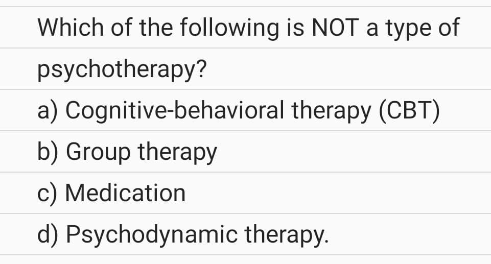 Which of the following is NOT a type of
psychotherapy?
a)
Cognitive-behavioral therapy (CBT)
b) Group therapy
c) Medication
d) Psychodynamic therapy.