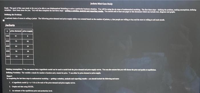 Jacketa Mini-Case Study
Geal: The poal of this case study is fr you we sble to Madematieal Modelingto lv prioular buine huon You will be aing
variable-a been done for you You will hm completa the last dree stepe-agutanabsaad.rti.ahs You
sefmthenal medling The f du stp-defning he problen, makig npio, defiing
t one pages thi doeunm whih can lchude te, diagmnd a
Dealag he Problem
A stional chala of store is selling a jacket The falloving priee-demdd price-pply tables was ted based on he er of jachen, a, hat ponple willing eby nd e la wilingwl en mo
Jackets
price-demand price-supply
1000
$1
2000
73
26
3000
34
4000
56
30
soo0
53
41
Makng Ammpt You
lepritnde model can be od emodel bo de pricedemandand pricety v You cn o m d yu wl dhoo the peles nd qulity lihtn
mber of jacket
Deaing Varlad The variable
tr price
asiher be pricedemd or prieply
Repart
la completing the lat theee mepa in muhemwieal modeling -pentgeluten, alys ad reportag t- you shold inclade the fallowing nd me
1 A logarithe odel y ) ar of he price-demnd and priepply av
2 Gepha nd d ing EXCEL.
3. An imte of the euieum pelend pduction level
