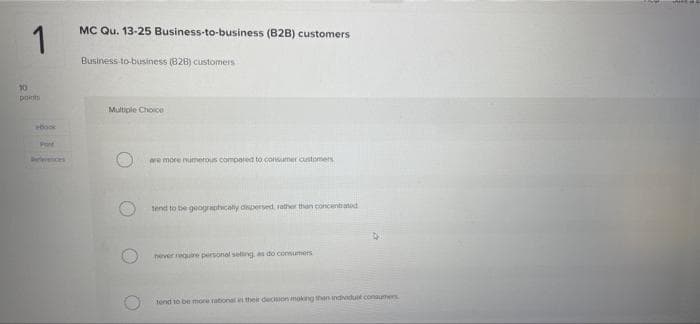 MC Qu. 13-25 Business-to-business (B2B) customers
1
Business to-business (828) customers
10
pots
Multiple Choice
ook
P
Dereremces
we more numerous compared to consumer customes
tend to be geograpticaly dinpersed, tather than concentiated
hever require personal seling, as do consumers
tend to be more rational their decision mokng then indivdust conaumes
