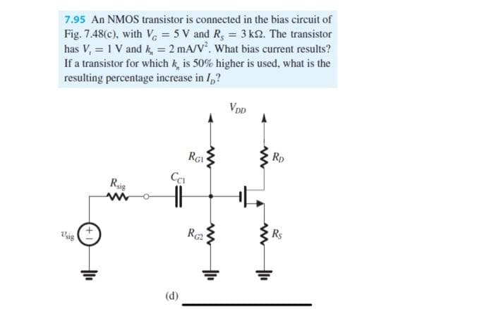 Fig. 7.48(c), with V = 5 V and R, = 3 k2. The transistor
has V, = 1 V and k, = 2 mA/V. What bias current results?
If a transistor for which k, is 50% higher is used, what is the
resulting percentage increase in I,?
7.95 An NMOS transistor is connected in the bias circuit of
VDp
Rp
RG1
Rie
Re
Rs
(d)
