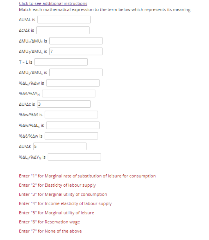Click to see additional instructions
Match each mathematical expression to the term below which represents its meaning:
AU/AL is
Ac/Ae is
ΔΜυ/ΔMU: is
AMU/AMU, is 7
T-Lis
ΔΜU/AMU, is
96AL,/96Aw is
96AE/96AYN
AU/Ac is 3
9%Aw/%4e is
96Aw/96AL, is
96A2/96Aw is
AU/Ae 5
96AL,/96AYN is
Enter "1" for Marginal rate of substitution of leisure for consumption
Enter "2" for Elasticity of labour supply
Enter "3" for Marginal utility of consumption
Enter "4" for Income elasticity of labour supply
Enter "5" for Marginal utility of leisure
Enter "6" for Reservation wage
Enter "7" for None of the above
