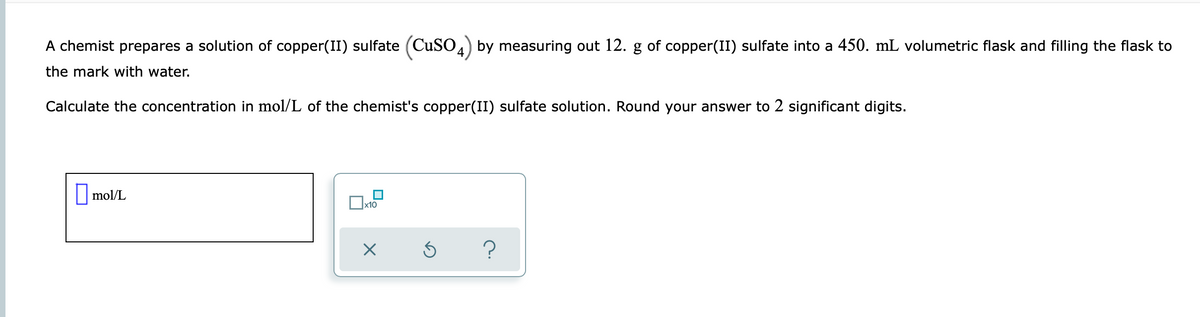 A chemist prepares a solution of copper(II) sulfate (CuSO4) by measuring out 12. g of copper(II) sulfate into a 450. mL volumetric flask and filling the flask to
the mark with water.
Calculate the concentration in mol/L of the chemist's copper(II) sulfate solution. Round your answer to 2 significant digits.
mol/L
x10
X
5
?